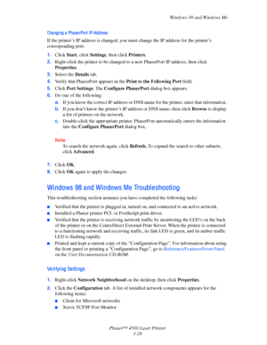 Page 109Windows 98 and Windows Me
Phaser™ 4500 Laser Printer
3-28
Changing a PhaserPort IP Address
If the printer’s IP address is changed, you must change the IP address for the printer’s 
corresponding port:
1.Click Start, click Settings, then click Printers.
2.Right-click the printer to be changed to a new PhaserPort IP address, then click 
Properties.
3.Select the Details tab. 
4.Verify that PhaserPort appears in the Print to the Following Port field.
5.Click Port Settings. The Configure PhaserPort dialog box...