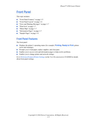Page 12Phaser™ 4500 Laser Printer
Copyright © 2004 Xerox Corporation. All Rights Reserved.
1-5
F ront Pa ne l
This topic includes:
■Front Panel Features on page 1-5
■Front Panel Layout on page 1-6
■Error and Warning Messages on page 1-7
■Print Icon on page 1-7
■Menu Map on page 1-7
■Information Pages on page 1-7
■Sample Pages on page 1-8
F ront Pa ne l  F e a ture s
The front panel:
■Displays the printer’s operating status (for example, Printing, Ready to Print, printer 
errors and warnings).
■Prompts you to...