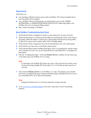 Page 119Novell NetWare
Phaser™ 4500 Laser Printer
3-38
Re qui re me nts
Verify that you:
■Are operating a Windows-based system with CentreWare  DP software installed and at 
least one printer driver installed
■Are a NetWare Network Administrator, an administrative person with ADMIN/
SUPERVISOR, or ADMIN/SUPERVISOR EQUIVALENT within login rights to the 
NetWare Server(s) servicing the Phaser printer
■Have a basic knowledge of NetWare
Nove l l  Ne tWa re  Troubl e shooti ng Qui ck Che ck
1.Verify that the printer...