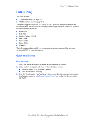 Page 122Phaser™ 4500 Laser Printer
Copyright © 2004 Xerox Corporation. All Rights Reserved.
3-41
UNIX (Li nux)
This topic includes:
■Quick Install Steps on page 3-41
■Additional Resources on page 3-42
Your printer supports connection to a variety of UNIX platforms through the parallel and 
network interface. The workstations currently supported by CentreWare for UNIX/Linux to a 
network-connected printer are:
■Sun Solaris
■IMB AIX
■Hewlett-Packard HP-UX
■DEC UNIX
■Linux (i386)
■Linux (PPC)
■SGI IRIX
The...