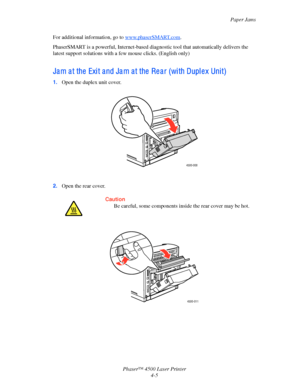 Page 128Paper Jams
Phaser™ 4500 Laser Printer
4-5
For additional information, go to www.phaserSMART.com.
PhaserSMART is a powerful, Internet-based diagnostic tool that automatically delivers the 
latest support solutions with a few mouse clicks. (English only)
Ja m a t the  Exi t a nd Ja m a t the  Re a r (wi th Dupl e x Uni t)
1.Open the duplex unit cover.
2.Open the rear cover.
Caution
Be careful, some components inside the rear cover may be hot.
4500-008
4500-011 
Downloaded From ManualsPrinter.com Manuals 