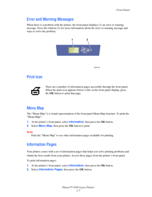 Page 14Front Panel
Phaser™ 4500 Laser Printer
1-7
Error a nd Wa rni ng Me ssa ge s
When there is a problem with the printer, the front panel displays (1) an error or warning 
message. Press the i
 button (2) for more information about the error or warning message and 
ways to solve the problem.
Pri nt Icon
Me nu Ma p
The “Menu Map” is a visual representation of the front panel Menu Map structure. To print the 
“Menu Map”:
1.At the printer’s front panel, select Information, then press the OK button.
2.Select...