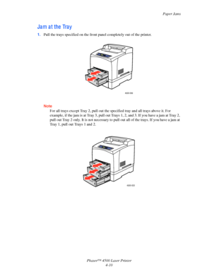 Page 133Paper Jams
Phaser™ 4500 Laser Printer
4-10
Ja m a t the  Tra y
1.Pull the trays specified on the front panel completely out of the printer.
Note
For all trays except Tray 2, pull out the specified tray and all trays above it. For 
example, if the jam is at Tray 3, pull out Trays 1, 2, and 3. If you have a jam at Tray 2, 
pull out Tray 2 only. It is not necessary to pull out all of the trays. If you have a jam at 
Tray 1, pull out Trays 1 and 2.
4500-099
4500-033
Downloaded From ManualsPrinter.com Manuals 