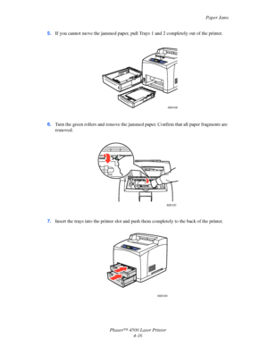 Page 139Paper Jams
Phaser™ 4500 Laser Printer
4-16 5.If you cannot move the jammed paper, pull Trays 1 and 2 completely out of the printer.
6.Turn the green rollers and remove the jammed paper. Confirm that all paper fragments are 
removed.
7.Insert the trays into the printer slot and push them completely to the back of the printer.
4500-045
4500-037
4500-034
Downloaded From ManualsPrinter.com Manuals 