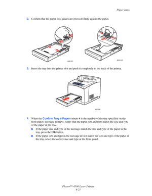 Page 144Paper Jams
Phaser™ 4500 Laser Printer
4-21 2.Confirm that the paper tray guides are pressed firmly against the paper.
3.Insert the tray into the printer slot and push it completely to the back of the printer.
4.When the Confirm Tray # Paper (where # is the number of the tray specified on the 
front panel) message displays, verify that the paper size and type match the size and type 
of the paper in the tray.
■If the paper size and type in the message match the size and type of the paper in the 
tray,...