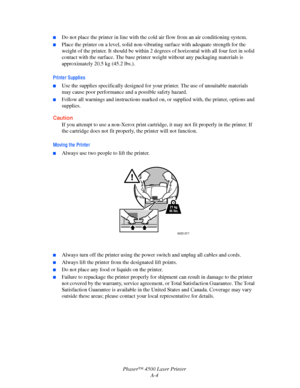 Page 165Phaser™ 4500 Laser Printer
A-4
■Do not place the printer in line with the cold air flow from an air conditioning system.
■Place the printer on a level, solid non-vibrating surface with adequate strength for the 
weight of the printer. It should be within 2 degrees of horizontal with all four feet in solid 
contact with the surface. The base printer weight without any packaging materials is 
approximately 20.5 kg (45.2 lbs.).
Printer Supplies
■Use the supplies specifically designed for your printer. The...