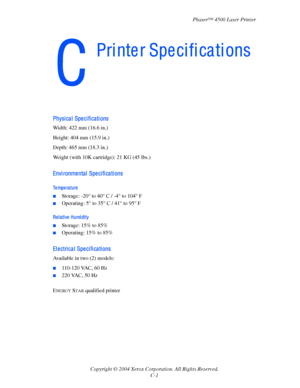 Page 168Phaser™ 4500 Laser Printer
Copyright © 2004 Xerox Corporation. All Rights Reserved. C-1
Physical Specifications
Width: 422 mm (16.6 in.)
Height: 404 mm (15.9 in.)
Depth: 465 mm (18.3 in.)
Weight (with 10K cartridge): 21 KG (45 lbs.)
Envi ronme nta l  Spe ci fi ca ti ons
Temperature
■Storage: -20° to 40° C / -4° to 104° F
■Operating: 5° to 35° C / 41° to 95° F
Re l a ti ve  Humi di ty
■Storage: 15% to 85%
■Operating: 15% to 85%
Electrical Specifications
Available in two (2) models:
■110-120 VAC, 60 Hz...