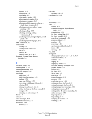 Page 176Index
Phaser™ 4500 Laser Printer
Index-2 features, 1-10
information, 1-9
installation, 1-9
print-quality modes, 2-25
select paper orientation, 2-26
selecting cover pages, 2-47
selecting multiple pages to print on a 
single sheet of paper, 2-43
selecting negative or mirror image 
printing, 2-44
selecting scaling, 2-45
selecting, creating, editing 
watermarks, 2-46
specifying secure print, proof print, saved 
print, 2-48
specifying separation pages, 2-42
DSL connection, 3-2
duplex unit
closing, 4-7
closing...