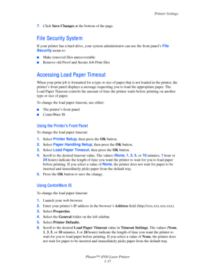 Page 22Printer Settings
Phaser™ 4500 Laser Printer
1-15 7.Click Save Changes at the bottom of the page.
F i l e  Se curi ty Syste m
If your printer has a hard drive, your system administrator can use the front panel’s File 
Security menu to:
■Make removed files unrecoverable
■Remove old Proof and Secure Job Print files
Acce ssi ng Loa d Pa pe r Ti me out
When your print job is formatted for a type or size of paper that is not loaded in the printer, the 
printer’s front panel displays a message requesting you to...