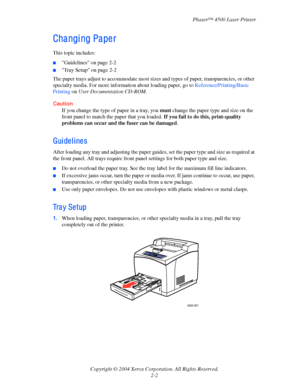 Page 33Phaser™ 4500 Laser Printer
Copyright © 2004 Xerox Corporation. All Rights Reserved.
2-2
Cha ngi ng Pa pe r
This topic includes:
■Guidelines on page 2-2
■Tray Setup on page 2-2
The paper trays adjust to accommodate most sizes and types of paper, transparencies, or other 
specialty media. For more information about loading paper, go to Reference/Printing/Basic 
Printing on User Documentation CD-ROM.
Caution
If you change the type of paper in a tray, you must change the paper type and size on the 
front...