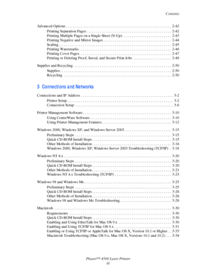 Page 5Contents
Phaser™ 4500 Laser Printer
iii Advanced Options . . . . . . . . . . . . . . . . . . . . . . . . . . . . . . . . . . . . . . . . . . . . . . . . . . . . . . . . 2-42
Printing Separation Pages . . . . . . . . . . . . . . . . . . . . . . . . . . . . . . . . . . . . . . . . . . . . .  2-42
Printing Multiple Pages on a Single Sheet (N-Up) . . . . . . . . . . . . . . . . . . . . . . . . . .  2-43
Printing Negative and Mirror Images . . . . . . . . . . . . . . . . . . . . . . . . . . . . . . . . . . ....