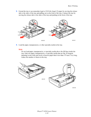 Page 47Basic Printing
Phaser™ 4500 Laser Printer
2-16 3.Extend the tray to accommodate legal or US Folio (legal 13) paper by moving the release 
tabs to the sides of the tray and pulling out on the front of the tray. Contract the tray by 
moving the release tabs to the sides of the tray and pushing in the front of the tray.
4.Load the paper, transparencies, or other specialty media in the tray.
Note
Do not load paper, transparencies, or specialty media above the fill lines inside the 
tray. Only use paper,...