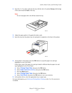 Page 66Labels, Index Cards, and Greeting Cards
Phaser™ 4500 Laser Printer
2-35 2.Insert the 3 x 5 in. index cards into the tray with the side to be printed faceup with the top 
of the card toward the back of the tray.
Note
Do not load paper above the fill line inside the tray.
3.Adjust the paper guides to fit against the index cards.
4.Insert the tray into the printer tray slot and push it completely to the back of the printer.
5.At the printer’s front panel, press the OK button to accept the paper size and...