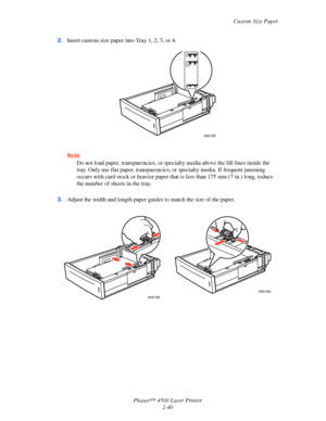 Page 71Custom Size Paper
Phaser™ 4500 Laser Printer
2-40 2.Insert custom size paper into Tray 1, 2, 3, or 4.
Note
Do not load paper, transparencies, or specialty media above the fill lines inside the 
tray. Only use flat paper, transparencies, or specialty media. If frequent jamming 
occurs with card stock or heavier paper that is less than 175 mm (7 in.) long, reduce 
the number of sheets in the tray.
3.Adjust the width and length paper guides to match the size of the paper.
4500-086
4500-088
4500-089...