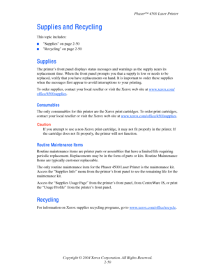 Page 81Phaser™ 4500 Laser Printer
Copyright © 2004 Xerox Corporation. All Rights Reserved.
2-50
Suppl i e s a nd Re cycl i ng
This topic includes:
■Supplies on page 2-50
■Recycling on page 2-50
Supplies
The printer’s front panel displays status messages and warnings as the supply nears its 
replacement time. When the front panel prompts you that a supply is low or needs to be 
replaced, verify that you have replacements on hand. It is important to order these supplies 
when the messages first appear to avoid...