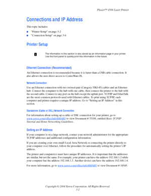 Page 83Phaser™ 4500 Laser Printer
Copyright © 2004 Xerox Corporation. All Rights Reserved.
3-2
Conne cti ons a nd IP Addre ss
This topic includes:
■Printer Setup on page 3-2
■Connection Setup on page 3-6
Pri nte r Se tup
Ethe rne t Conne cti on (Re comme nde d)
An Ethernet connection is recommended because it is faster than a USB cable connection. It 
also allows the user direct access to CentreWare
 IS.
Ne twork Conne cti on
Use an Ethernet connection with two twisted-pair (Category 5/RJ-45) cables and an...