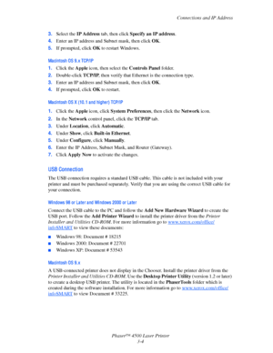 Page 85Connections and IP Address
Phaser™ 4500 Laser Printer
3-4 3.Select the IP Address tab, then click Specify an IP address.
4.Enter an IP address and Subnet mask, then click OK.
5.If prompted, click OK to restart Windows.
Ma ci ntosh OS 9. x TCP/IP
1.Click the Apple icon, then select the Controls Panel folder.
2.Double-click TCP/IP, then verify that Ethernet is the connection type.
3.Enter an IP address and Subnet mask, then click OK.
4.If prompted, click OK to restart.
Ma ci ntosh OS X (10. 1 a nd hi ghe...