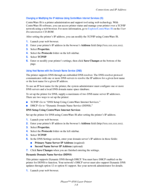 Page 89Connections and IP Address
Phaser™ 4500 Laser Printer
3-8
Cha ngi ng or Modi fyi ng the  IP Addre ss Usi ng Ce ntre Wa re  Inte rne t Se rvi ce s (IS)
CentreWare IS is a printer administration and support tool using web technology. With 
CentreWare
 IS software, you can access printer status and manage your printer over a TCP/IP 
network using a web browser. For more information, go to Explore/CentreWare
 IS on the User 
Documentation CD-ROM.
After setting the printer’s IP address, you can modify the...