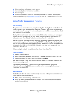 Page 93Printer Management Software
Phaser™ 4500 Laser Printer
3-12
■Discover printers on local and remote subnets.
■Automatically discover printers as scheduled.
■Generate reports.
■Connect to printer web servers for additional printer-specific features, including help.
For more information go to www.xerox.com/office to view the CentreWare Web User Guide.
Using Printer Management Features
Job Accounti ng
The printer stores information about print jobs in a log file. The log file is stored either in the...
