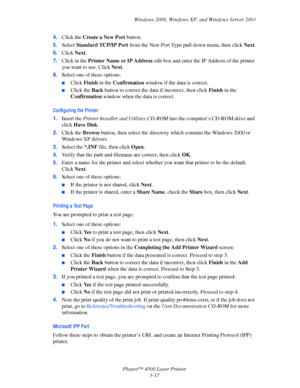 Page 98Windows 2000, Windows XP, and Windows Server 2003
Phaser™ 4500 Laser Printer
3-17 4.Click the Create a New Port button.
5.Select Standard TCP/IP Port from the New Port Type pull-down menu, then click Next.
6.Click Next.
7.Click in the Printer Name or IP Address edit box and enter the IP Address of the printer 
you want to use. Click Next.
8.Select one of these options:
■Click Finish in the Confirmation window if the data is correct.
■Click the Back button to correct the data if incorrect, then click...