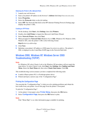 Page 99Windows 2000, Windows XP, and Windows Server 2003
Phaser™ 4500 Laser Printer
3-18
Obta i ni ng the  Pri nte r’s URL (Ne twork Pa th)
1.Launch your web browser.
2.Enter your printers IP address in the browser’s Address field (http://xxx.xxx.xxx.xxx). 
3.Select Properties.
4.Select the Protocols folder on the left sidebar.
5.Select IPP. The Network Path field on the IPP (Internet Printing Protocol) Settings page 
displays the printer’s URL.
Cre a ti ng a n IPP Pri nte r
1.On the desktop, click Start, click...