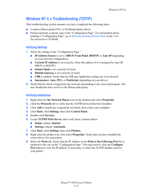 Page 104Windows NT 4.x
Phaser™ 4500 Laser Printer
3-23
Wi ndows NT 4. x Troubl e shooti ng (TCP/IP)
This troubleshooting section assumes you have completed the following tasks:
■Loaded a Phaser printer PCL or PostScript printer driver.
■Printed and kept a current copy of the “Configuration Page”. For information about 
printing a “Configuration Page”, go to Reference/Features/Front Panel on the User 
Documentation CD-ROM.
Ve ri fyi ng Se tti ngs
1.Verify the settings in the “Configuration Page.”
■IP Address...