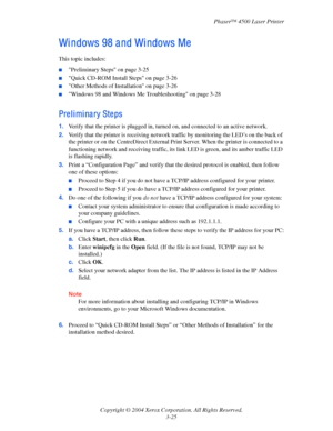 Page 106Phaser™ 4500 Laser Printer
Copyright © 2004 Xerox Corporation. All Rights Reserved.
3-25
Wi ndows 98 a nd Wi ndows Me
This topic includes:
■Preliminary Steps on page 3-25
■Quick CD-ROM Install Steps on page 3-26
■Other Methods of Installation on page 3-26
■Windows 98 and Windows Me Troubleshooting on page 3-28
Preliminary Steps
1.Verify that the printer is plugged in, turned on, and connected to an active network.
2.Verify that the printer is receiving network traffic by monitoring the LED’s on the back...