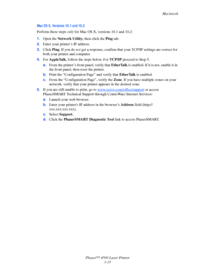 Page 116Macintosh
Phaser™ 4500 Laser Printer
3-35
Ma c OS X,  Ve rsi ons 10. 1 a nd 10. 2
Perform these steps only for Mac OS X, versions 10.1 and 10.2:
1.Open the Network Utility, then click the Ping tab.
2.Enter your printer’s IP address.
3.Click Ping. If you do not get a response, confirm that your TCP/IP settings are correct for 
both your printer and computer.
4.For AppleTalk, follow the steps below. For TCP/IP proceed to Step 5.
a.From the printer’s front panel, verify that EtherTalk is enabled. If it is...