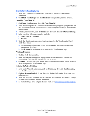 Page 121Novell NetWare
Phaser™ 4500 Laser Printer
3-40
Novell NetWare Software Step-By-Step
1.Verify that CentreWare DP and a Phaser printer driver have been loaded on the 
workstation.
2.Click Start, click Settings, then click Printers to verify that the printer is installed.
Launching CentreWare DP
1.Click Start, click Programs, then click CentreWare DP.
2.Select the desired printer. If a communications error message appears, your printer is not 
able to communicate with your workstation. Verify your printer’s...