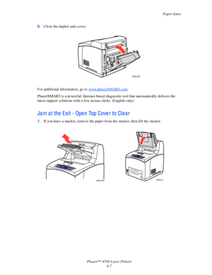 Page 130Paper Jams
Phaser™ 4500 Laser Printer
4-7 6.Close the duplex unit cover.
For additional information, go to www.phaserSMART.com.
PhaserSMART is a powerful, Internet-based diagnostic tool that automatically delivers the 
latest support solutions with a few mouse clicks. (English only)
Jam at the Exit - Open Top Cover to Clear
1.If you have a stacker, remove the paper from the stacker, then lift the stacker.
4500-006
4500-0044500-017
Downloaded From ManualsPrinter.com Manuals 