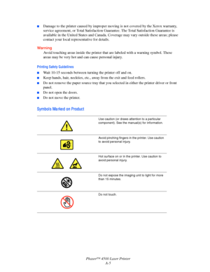 Page 166Phaser™ 4500 Laser Printer
A-5
■Damage to the printer caused by improper moving is not covered by the Xerox warranty, 
service agreement, or Total Satisfaction Guarantee. The Total Satisfaction Guarantee is 
available in the United States and Canada. Coverage may vary outside these areas; please 
contact your local representative for details.
Warning
Avoid touching areas inside the printer that are labeled with a warning symbol. These 
areas may be very hot and can cause personal injury.
Printing Safety...