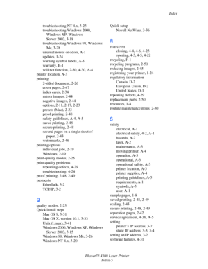 Page 179Index
Phaser™ 4500 Laser Printer
Index-5 troubleshooting NT 4.x, 3-23
troubleshooting Windows 2000, 
Windows XP, Windows  
Server 2003, 3-18
troubleshooting Windows 98, Windows 
Me, 3-28
unusual noises or odors, A-1
updates, 1-24
warning symbol labels, A-5
warranty, B-1
will not function, 2-50, 4-30, A-4
printer location, A-3
printing
2-sided document, 2-26
cover pages, 2-47
index cards, 2-34
mirror images, 2-44
negative images, 2-44
options, 2-11, 2-17, 2-23
presets (Mac), 2-23
proof printing, 2-48...