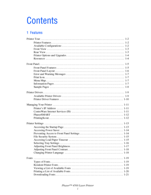 Page 3Phaser™ 4500 Laser Printer
i
Contents
1 Features
Printer Tour . . . . . . . . . . . . . . . . . . . . . . . . . . . . . . . . . . . . . . . . . . . . . . . . . . . . . . . . . . . . . .  1-2
Printer Features . . . . . . . . . . . . . . . . . . . . . . . . . . . . . . . . . . . . . . . . . . . . . . . . . . . . . .  1-2
Available Configurations  . . . . . . . . . . . . . . . . . . . . . . . . . . . . . . . . . . . . . . . . . . . . . .  1-2
Front View  . . . . . . . . . . . . . . . . . . . . . . . . . . ....