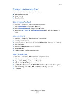 Page 27Fonts
Phaser™ 4500 Laser Printer
1-20
Pri nti ng a  Li st of Ava i l a bl e  F onts
To print a list of available PostScript or PCL fonts, use:
■The printer’s front panel
■CenterWare IS
■The printer driver
Usi ng the  Pri nte r’s F ront Pa ne l
To print either a PostScript or PCL font list at the front panel:
1.Select Information, then press the OK button. 
2.Select Information Pages, then press the OK button.
3.Select either PCL Font List or PostScript Font List, then press the OK button to 
print.
Usi...