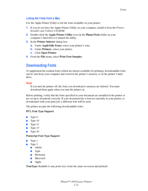 Page 28Fonts
Phaser™ 4500 Laser Printer
1-21
Li sti ng the  F onts from a  Ma c
Use the Apple Printer Utility to list the fonts available on your printer.
1.If you do not have the Apple Printer Utility on your computer, install it from the Printer 
Installer and Utilities CD-ROM. 
2.Double-click the Apple Printer Utility icon (in the PhaserTools folder on your 
computer’s hard drive) to launch the utility.
3.In the Printer Selector dialog box:
a.Under AppleTalk Zones, select your printer’s zone.
b.Under...