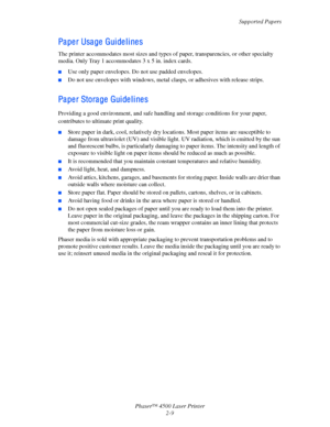 Page 40Supported Papers
Phaser™ 4500 Laser Printer
2-9
Paper Usage Guidelines
The printer accommodates most sizes and types of paper, transparencies, or other specialty 
media. Only Tray 1 accommodates 3 x 5 in. index cards.
■Use only paper envelopes. Do not use padded envelopes.
■Do not use envelopes with windows, metal clasps, or adhesives with release strips. 
Paper Storage Guidelines
Providing a good environment, and safe handling and storage conditions for your paper, 
contributes to ultimate print...