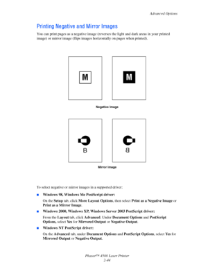 Page 75Advanced Options
Phaser™ 4500 Laser Printer
2-44
Pri nti ng Ne ga ti ve  a nd Mi rror Ima ge s
You can print pages as a negative image (reverses the light and dark areas in your printed 
image) or mirror image (flips images horizontally on pages when printed).
To select negative or mirror images in a supported driver:
■Windows 98, Windows Me PostScript driver:
On the Setup tab, click More Layout Options, then select Print as a Negative Image or 
Print as a Mirror Image. 
■Windows 2000, Windows XP,...