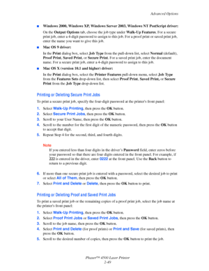 Page 80Advanced Options
Phaser™ 4500 Laser Printer
2-49
■Windows 2000, Windows XP, Windows Server 2003, Windows NT PostScript driver:
On the Output Options tab, choose the job type under Wa l k - U p  F e a t u re s. For a secure 
print job, enter a 4-digit password to assign to this job. For a proof print or saved print job, 
enter the name you want to give this job.
■Mac OS 9 driver:
In the Print dialog box, select Job Type from the pull-down list, select Normal (default), 
Proof Print, Saved Print, or Secure...