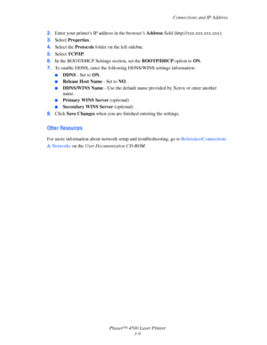 Page 90Connections and IP Address
Phaser™ 4500 Laser Printer
3-9 2.Enter your printers IP address in the browser’s Address field (http://xxx.xxx.xxx.xxx). 
3.Select Properties. 
4.Select the Protocols folder on the left sidebar.
5.Select TCP/IP.
6.In the BOOT/DHCP Settings section, set the BOOTP/DHCP option to ON.
7.To enable DDNS, enter the following DDNS/WINS settings information:
■DDNS - Set to ON.
■Release Host Name - Set to NO.
■DDNS/WINS Name - Use the default name provided by Xerox or enter another...