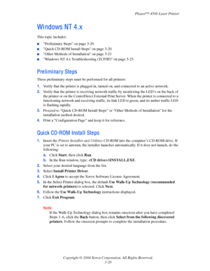 Page 101Phaser™ 4500 Laser Printer
Copyright © 2004 Xerox Corporation. All Rights Reserved.
3-20
Wi ndows NT 4. x
This topic includes:
■Preliminary Steps on page 3-20
■Quick CD-ROM Install Steps on page 3-20
■Other Methods of Installation on page 3-21
■Windows NT 4.x Troubleshooting (TCP/IP) on page 3-23
Preliminary Steps
These preliminary steps must be performed for all printers:
1.Verify that the printer is plugged in, turned on, and connected to an active network.
2.Verify that the printer is receiving...