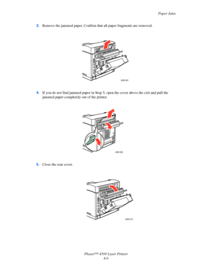 Page 129Paper Jams
Phaser™ 4500 Laser Printer
4-6 3.Remove the jammed paper. Confirm that all paper fragments are removed.
4.If you do not find jammed paper in Step 3, open the cover above the exit and pull the 
jammed paper completely out of the printer.
5.Close the rear cover.
4500-061  
4500-062
4500-012 
Downloaded From ManualsPrinter.com Manuals 