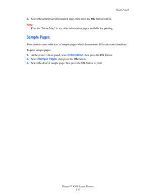 Page 15Front Panel
Phaser™ 4500 Laser Printer
1-8 3.Select the appropriate information page, then press the OK button to print.
Note
Print the “Menu Map” to see other information pages available for printing.
Sa mpl e  Pa ge s
Your printer comes with a set of sample pages which demonstrate different printer functions.
To print sample pages:
1.At the printer’s front panel, select Information, then press the OK button.
2.Select Sample Pages, then press the OK button.
3.Select the desired sample page, then press...