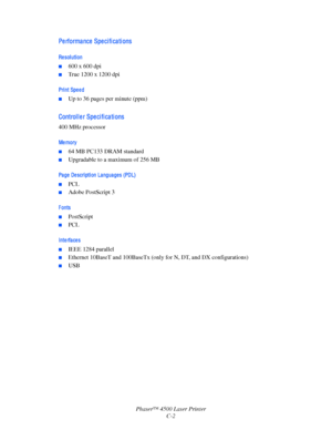 Page 169Phaser™ 4500 Laser PrinterC-2
Pe rforma nce  Spe ci fi ca ti ons
Re sol uti on
■600 x 600 dpi
■True 1200 x 1200 dpi
Pri nt Spe e d
■Up to 36 pages per minute (ppm) 
Control l e r Spe ci fi ca ti ons
400 MHz processor
Me mory
■64 MB PC133 DRAM standard
■ Upgradable to a maximum of 256 MB
Pa ge  De scri pti on La ngua ge s (PDL)
■PCL
■Adobe PostScript 3
Fonts
■PostScript
■PCL
Interfaces
■IEEE 1284 parallel
■Ethernet 10BaseT and 100BaseTx (only for N, DT, and DX configurations)
■USB
Downloaded From...