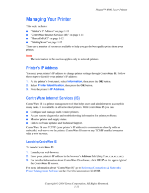 Page 18Phaser™ 4500 Laser Printer
Copyright © 2004 Xerox Corporation. All Rights Reserved.
1-11
Ma na gi ng Your Pri nte r
This topic includes:
■Printer’s IP Address on page 1-11
■CentreWare Internet Services (IS) on page 1-11
■PhaserSMART on page 1-12
■PrintingScout on page 1-12
There are a number of resources available to help you get the best quality prints from your 
printer.
Note
The information in this section applies only to network printers.
Pri nte r’s IP Addre ss
You need your printer’s IP address to...