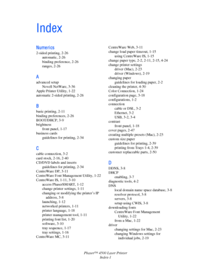 Page 175Phaser™ 4500 Laser Printer
Index-1
Index
Nume ri cs
2-sided printing, 2-26
automatic, 2-26
binding preference, 2-26
ranges, 2-26
A
advanced setup
Novell NetWare, 3-36
Apple Printer Utility, 1-22
automatic 2-sided printing, 2-26
B
basic printing, 2-11
binding preferences, 2-26
BOOT/DHCP, 3-9
brightness
front panel, 1-17
business cards
guidelines for printing, 2-34
C
cable connection, 3-2
card stock, 2-16, 2-40
CD/DVD labels and inserts
guidelines for printing, 2-34
CentreWare DP, 3-11
CentreWare Font...