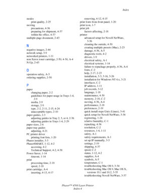 Page 178Index
Phaser™ 4500 Laser Printer
Index-4 modes
print quality, 2-25
moving
precautions, 4-36
preparing for shipment, 4-37
within the office, 4-37
multiple-page document, 2-43
N
negative images, 2-44
network setup, 3-9
networked printers, 1-11
non-Xerox toner cartridge, 2-50, 4-30, A-4
N-Up, 2-43
O
operation safety, A-3
ordering supplies, 2-50
P
paper
changing paper, 2-2
guidelines for paper usage in Trays 1-4, 
2-9
media, 2-9
storage, 2-9
type, 2-2, 2-11, 2-15, 4-24
unacceptable types, 2-10
paper guides,...