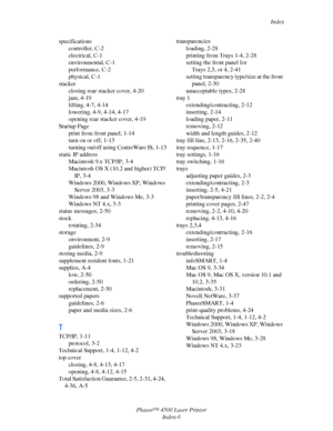 Page 180Index
Phaser™ 4500 Laser Printer
Index-6 specifications
controller, C-2
electrical, C-1
environmental, C-1
performance, C-2
physical, C-1
stacker
closing rear stacker cover, 4-20
jam, 4-19
lifting, 4-7, 4-14
lowering, 4-9, 4-14, 4-17
opening rear stacker cover, 4-19
Startup Page
print from front panel, 1-14
turn on or off, 1-13
turning on/off using CentreWare IS, 1-13
static IP address
Macintosh 9.x TCP/IP, 3-4
Macintosh OS X (10.2 and higher) TCP/
IP, 3-4
Windows 2000, Windows XP, Windows 
Server 2003,...