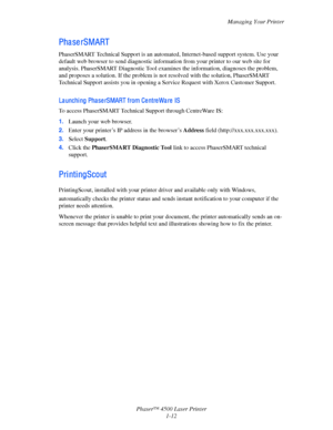 Page 19Managing Your Printer
Phaser™ 4500 Laser Printer
1-12
Pha se rSMART 
PhaserSMART Technical Support is an automated, Internet-based support system. Use your 
default web browser to send diagnostic information from your printer to our web site for 
analysis. PhaserSMART Diagnostic Tool examines the information, diagnoses the problem, 
and proposes a solution. If the problem is not resolved with the solution, PhaserSMART 
Technical Support assists you in opening a Service Request with Xerox Customer...