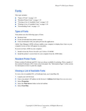 Page 26Phaser™ 4500 Laser Printer
Copyright © 2004 Xerox Corporation. All Rights Reserved.
1-19
F onts
This topic includes:
■Types of Fonts on page 1-19
■Resident Printer Fonts on page 1-19
■Viewing a List of Available Fonts on page 1-19
■Printing a List of Available Fonts on page 1-20
■Downloading Fonts on page 1-21
Type s of F onts
Your printer uses the following types of fonts:
■Resident fonts
■Fronts downloaded into printer memory
■Fonts downloaded with your print job from the application
Adobe Type Manager...