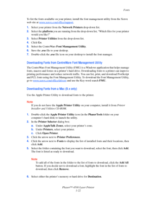 Page 29Fonts
Phaser™ 4500 Laser Printer
1-22
To list the fonts available on your printer, install the font management utility from the Xerox 
web site at 
www.xerox.com/office/support. 
1.Select your printer from the Network Printers drop-down list. 
2.Select the platform you are running from the drop-down list, “Which files for your printer 
would you like?”
3.Select Printer Utilities from the drop-down list.
4.Click Go.
5.Select the CentreWare Font Management Utility.
6.Save the .exe file to your desktop....
